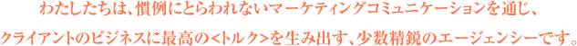 わたしたちは、慣例にとらわれないマーケティングコミュニケーションを通じ、
クライアントのビジネスに最高の<トルク>を生み出す、少数精鋭のエージェンシーです。